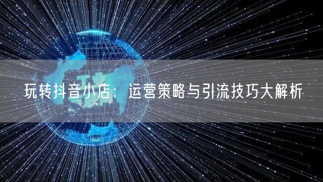 玩转抖音小店：运营策略与引流技巧大解析