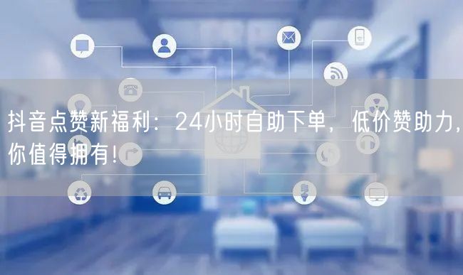 “抖音点赞新福利：24小时自助下单，低价赞