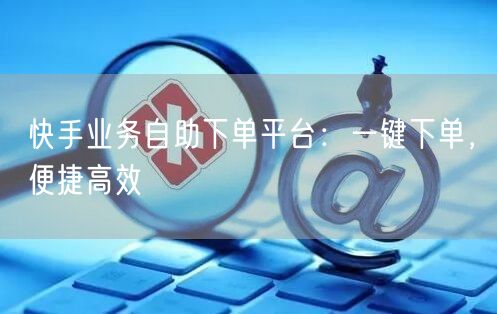“快手业务自助下单平台：一键下单，便捷高效