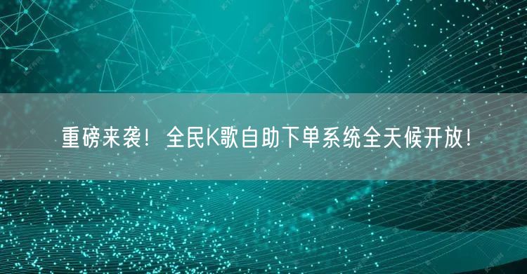 “重磅来袭!全民K歌自助下单系统全天候开放