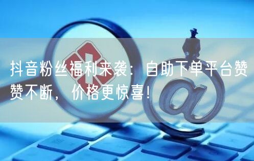 “抖音粉丝福利来袭：自助下单平台赞赞不断，