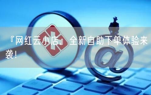 “『网红云小店』全新自助下单体验来袭！