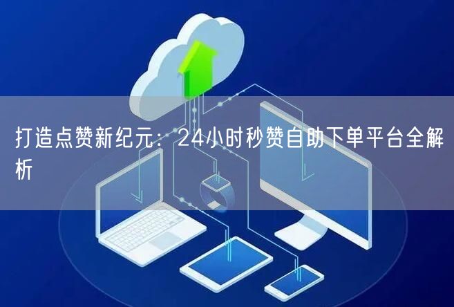 “打造点赞新纪元：24小时秒赞自助下单平台