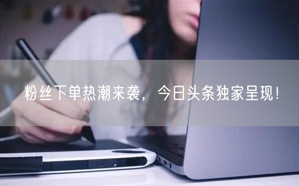 “粉丝下单热潮来袭，今日头条独家呈现！