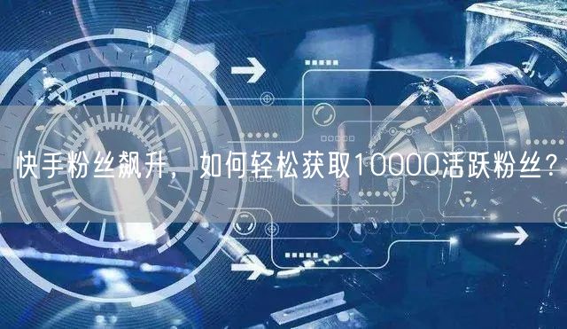 “快手粉丝飙升,如何轻松获取10000活跃