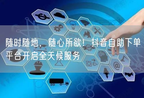 “随时随地，随心所欲！抖音自助下单平台开启