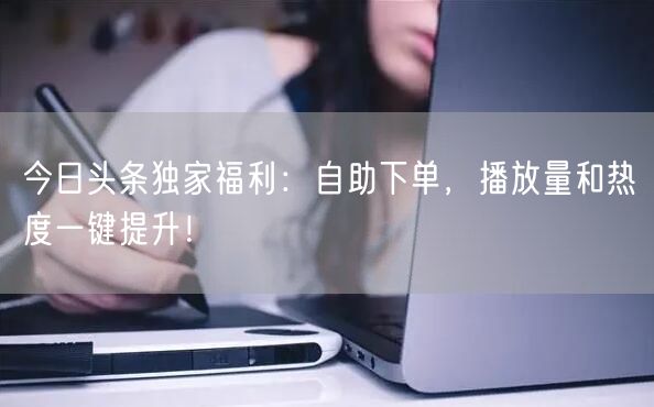 “今日头条独家福利：自助下单，播放量和热度