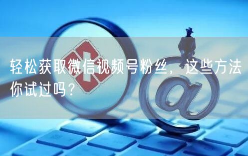 “轻松获取微信视频号粉丝,这些方法你试过吗